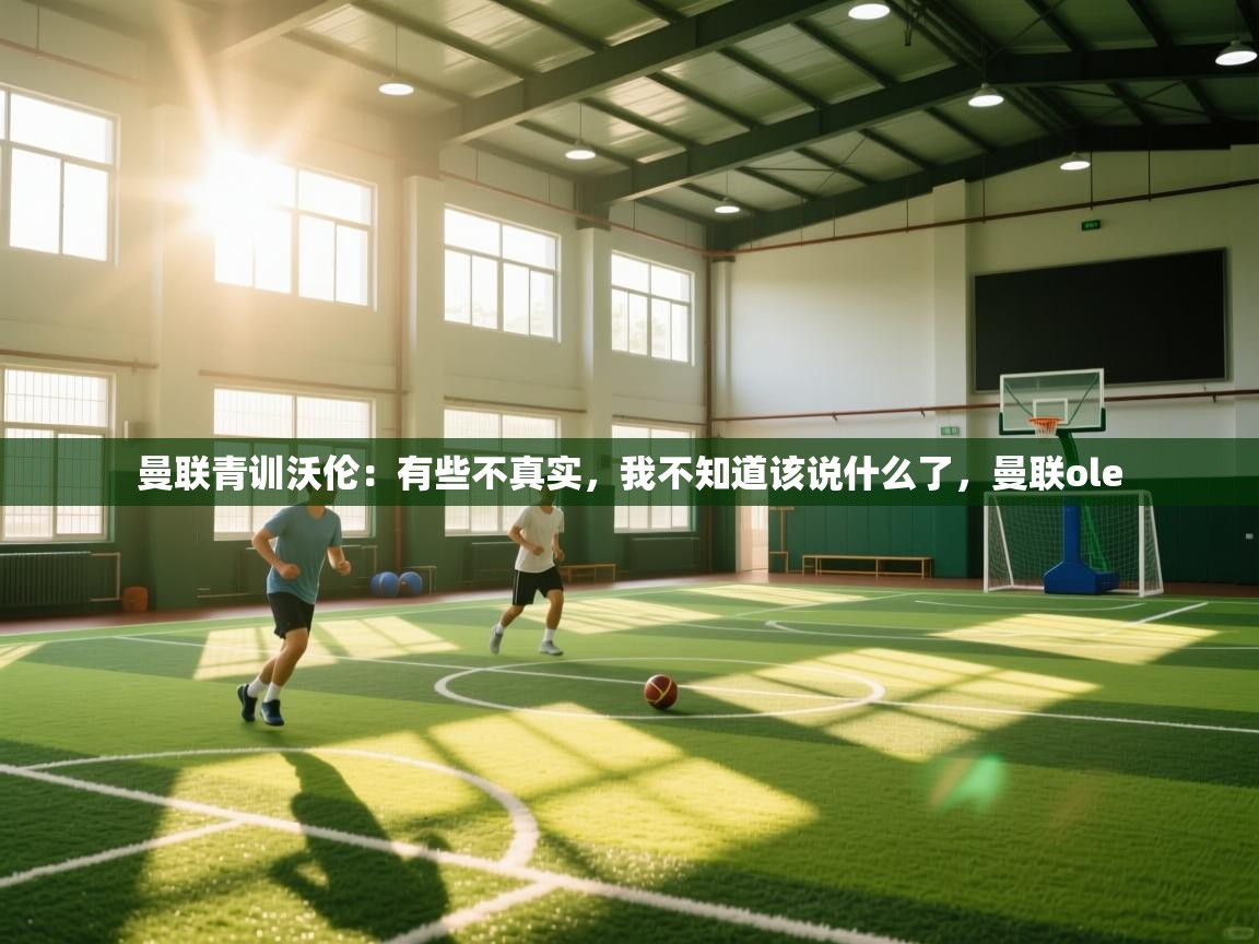 云开体育app登录入口-曼联青训沃伦:有些不真实,我不知道该说什么了,曼联ole