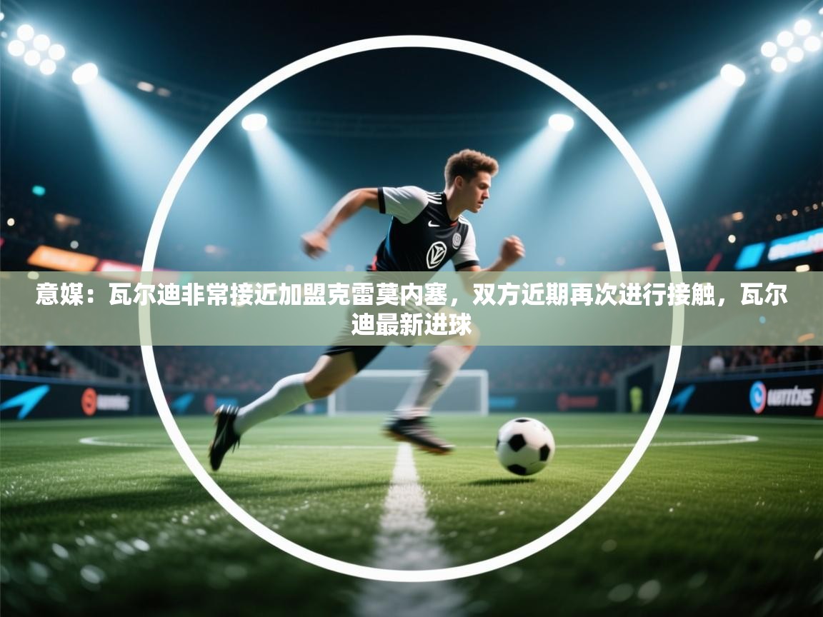 开云赛事-意媒:瓦尔迪非常接近加盟克雷莫内塞,双方近期再次进行接触,瓦尔迪最新进球