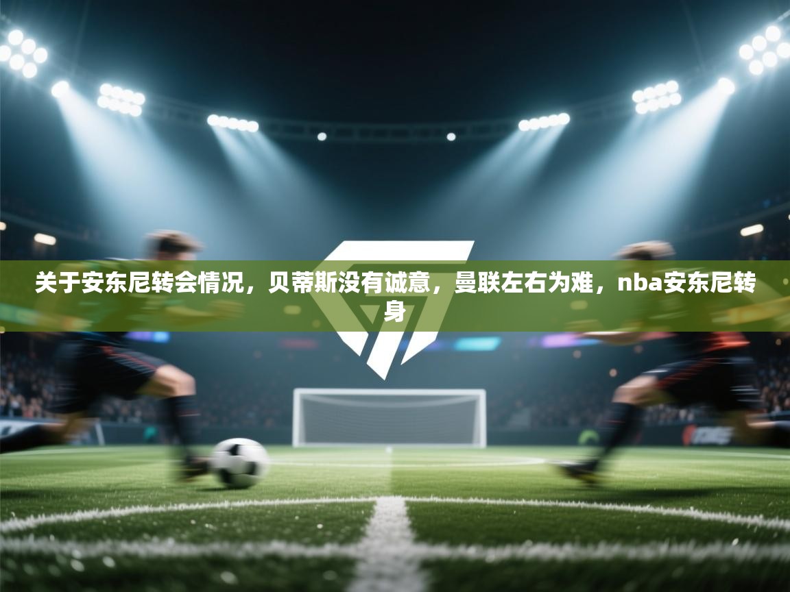 开云体育app官网-关于安东尼转会情况,贝蒂斯没有诚意,曼联左右为难,nba安东尼转身 第1张