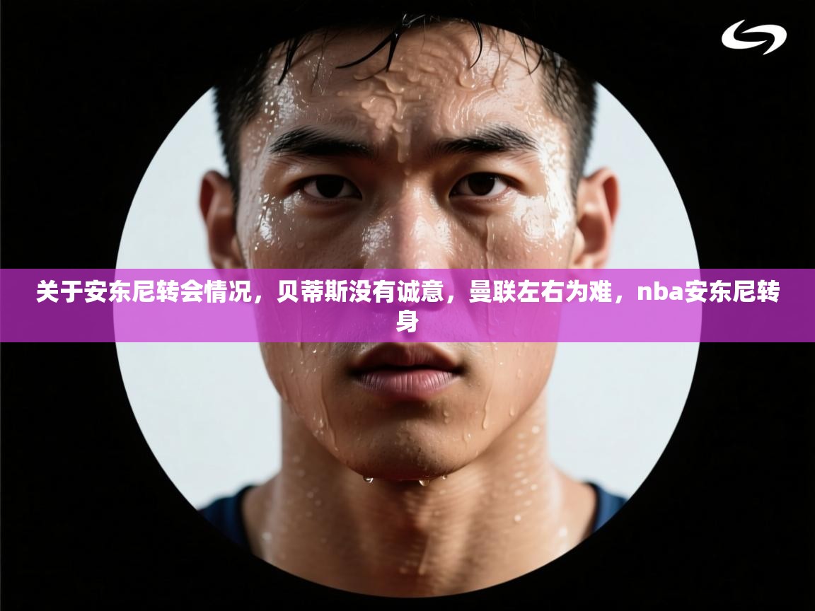 开云体育app官网-关于安东尼转会情况,贝蒂斯没有诚意,曼联左右为难,nba安东尼转身 第3张