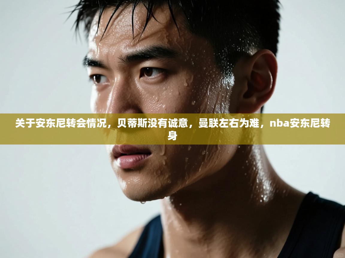 开云体育app官网-关于安东尼转会情况,贝蒂斯没有诚意,曼联左右为难,nba安东尼转身 第4张